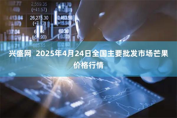 兴盛网 2025年4月24日全国主要批发市场芒果价格行情