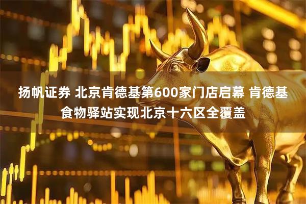 扬帆证券 北京肯德基第600家门店启幕 肯德基食物驿站实现北京十六区全覆盖