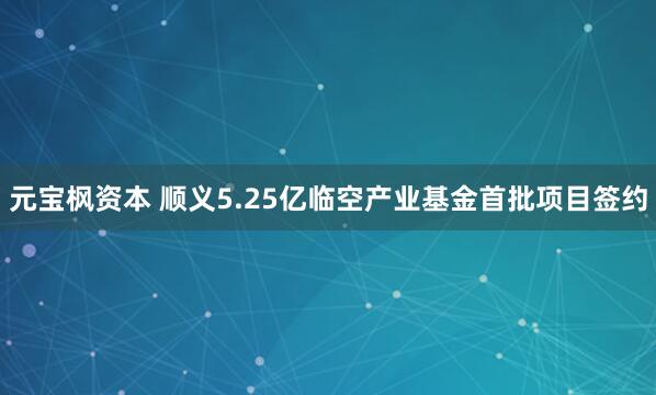 元宝枫资本 顺义5.25亿临空产业基金首批项目签约