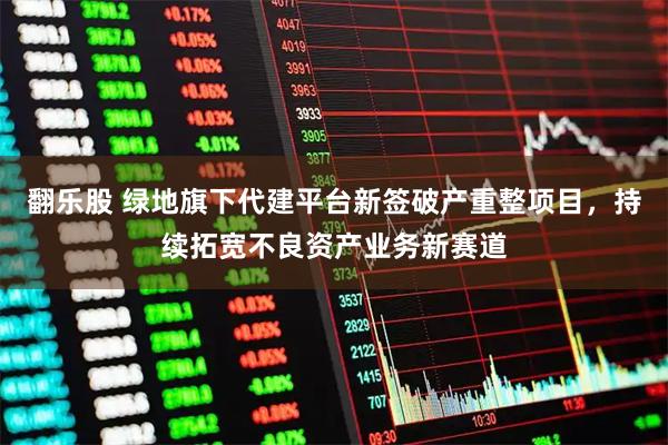 翻乐股 绿地旗下代建平台新签破产重整项目，持续拓宽不良资产业务新赛道