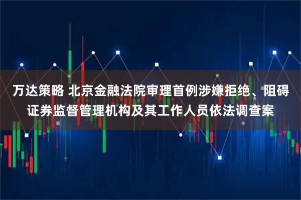万达策略 北京金融法院审理首例涉嫌拒绝、阻碍证券监督管理机构及其工作人员依法调查案