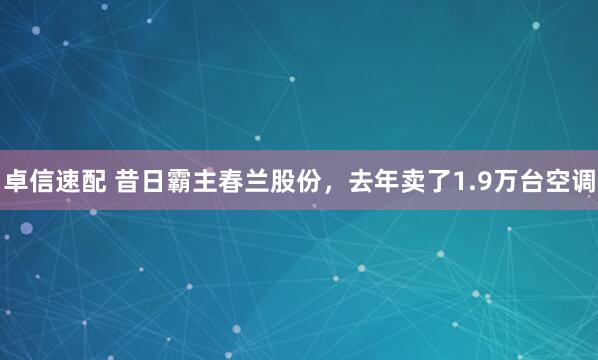卓信速配 昔日霸主春兰股份，去年卖了1.9万台空调