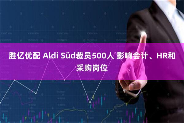 胜亿优配 Aldi Süd裁员500人 影响会计、HR和采购岗位