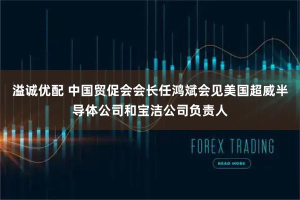 溢诚优配 中国贸促会会长任鸿斌会见美国超威半导体公司和宝洁公司负责人