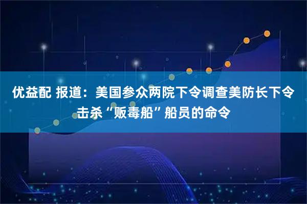 优益配 报道:美国参众两院下令调查美防长下令击杀“贩毒船”船员的命令