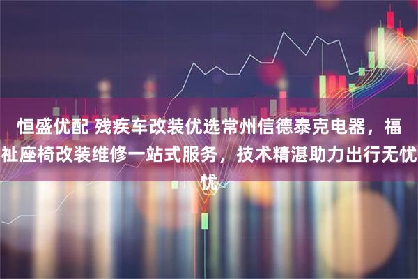 恒盛优配 残疾车改装优选常州信德泰克电器，福祉座椅改装维修一站式服务，技术精湛助力出行无忧