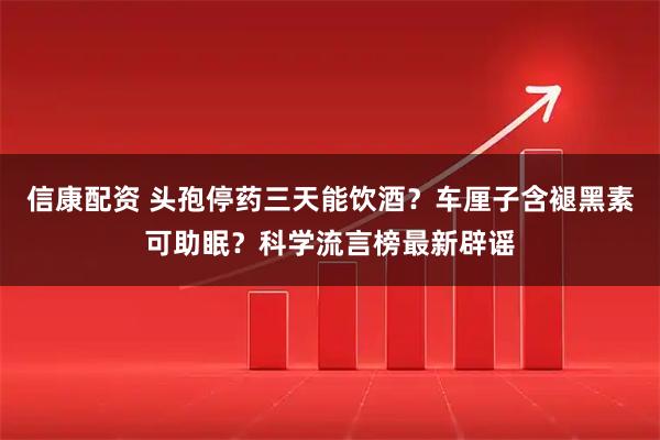 信康配资 头孢停药三天能饮酒?车厘子含褪黑素可助眠?科学流言榜最新辟谣