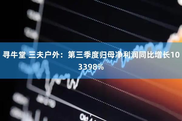 寻牛堂 三夫户外：第三季度归母净利润同比增长103398%