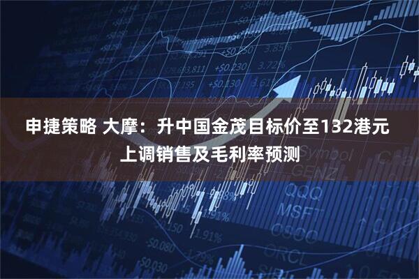 申捷策略 大摩:升中国金茂目标价至132港元 上调销售及毛利率预测