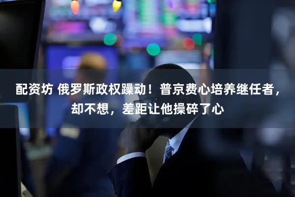 配资坊 俄罗斯政权躁动！普京费心培养继任者，却不想，差距让他操碎了心
